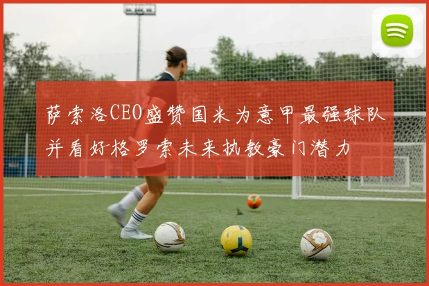 萨索洛CEO盛赞国米为意甲最强球队并看好格罗索未来执教豪门潜力