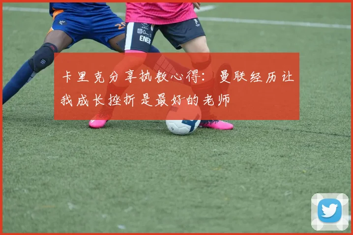 卡里克分享执教心得：曼联经历让我成长挫折是最好的老师