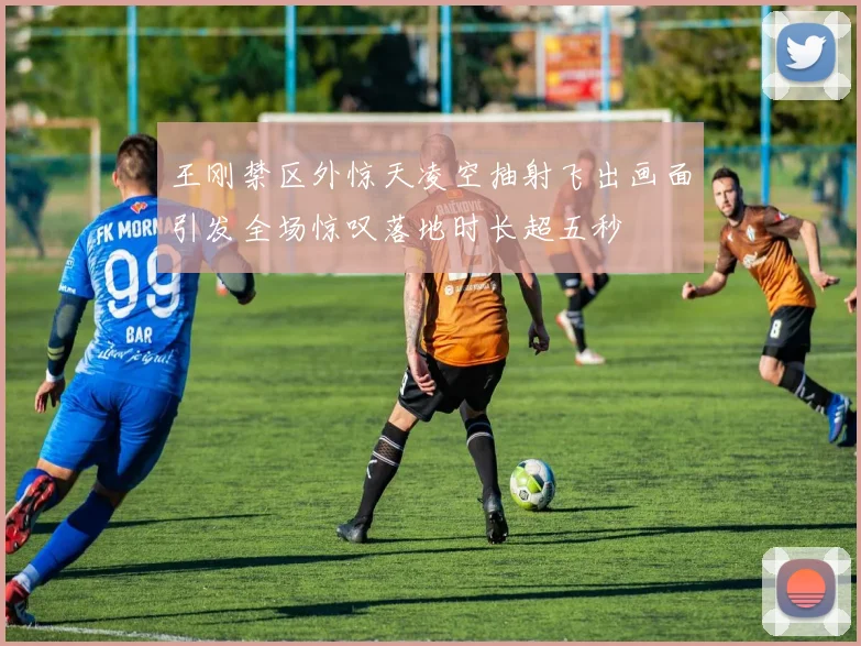王刚禁区外惊天凌空抽射飞出画面引发全场惊叹落地时长超五秒