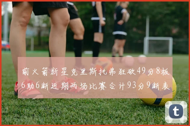 前火箭新星克里斯托弗狂砍49分8板6助6断近期两场比赛合计93分9断表现惊艳
