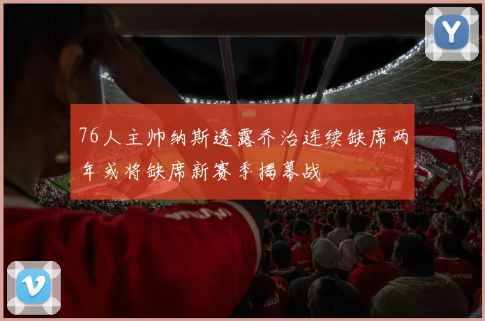 76人主帅纳斯透露乔治连续缺席两年或将缺席新赛季揭幕战