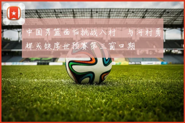 中国男篮面临挑战八村塁与河村勇辉或缺席世预赛第三窗口期