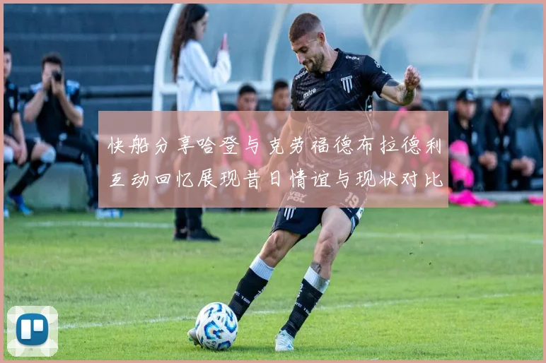 快船分享哈登与克劳福德布拉德利互动回忆展现昔日情谊与现状对比
