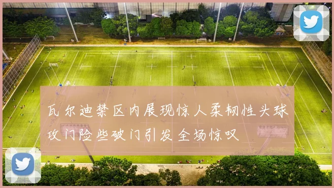 瓦尔迪禁区内展现惊人柔韧性头球攻门险些破门引发全场惊叹