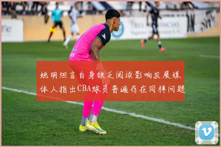 姚明坦言自身缺乏阅读影响发展媒体人指出CBA球员普遍存在同样问题