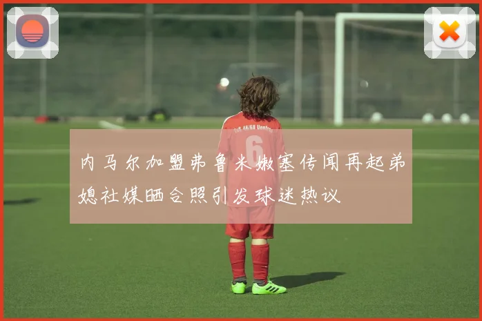 内马尔加盟弗鲁米嫩塞传闻再起弟媳社媒晒合照引发球迷热议