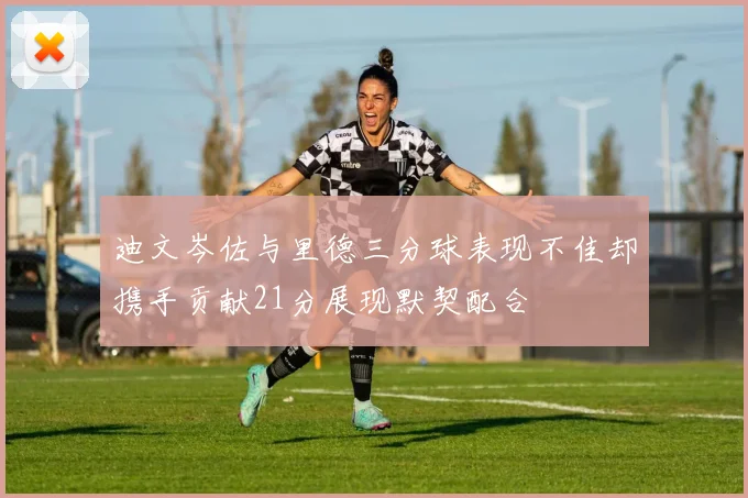 迪文岑佐与里德三分球表现不佳却携手贡献21分展现默契配合