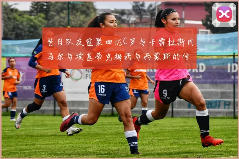 昔日队友重聚回忆C罗与卡雷拉斯内马尔与埃基蒂克梅西与西蒙斯的传奇故事