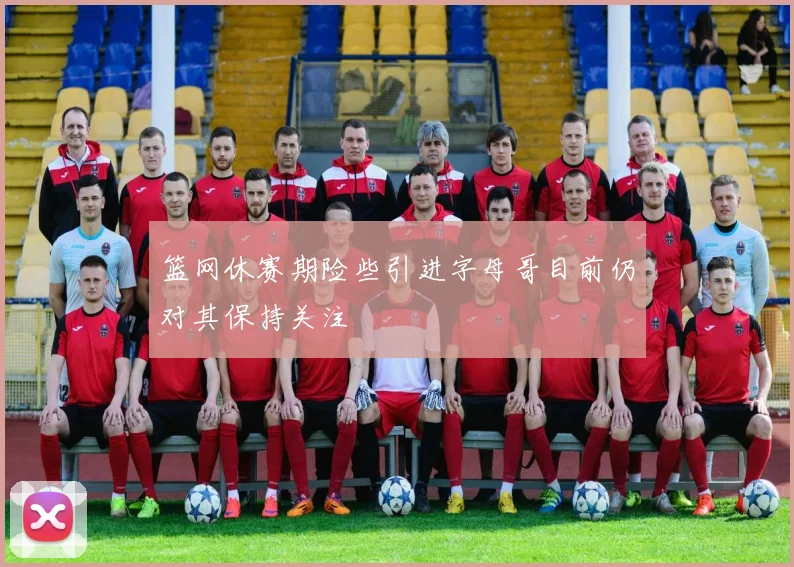 篮网休赛期险些引进字母哥目前仍对其保持关注