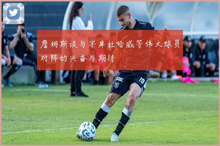 詹姆斯谈与字库杜哈威等伟大球员对阵的兴奋与期待