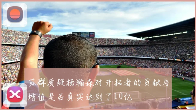 苏群质疑杨瀚森对开拓者的贡献与增值是否真实达到了10亿
