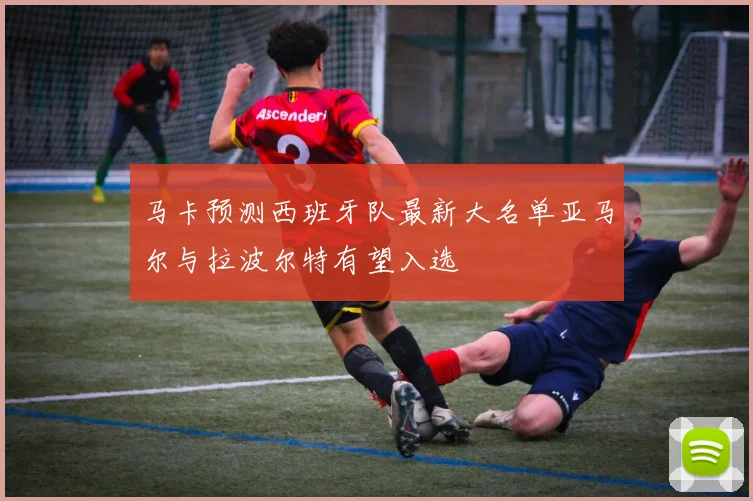 马卡预测西班牙队最新大名单亚马尔与拉波尔特有望入选