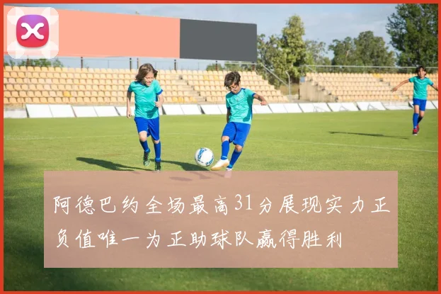 阿德巴约全场最高31分展现实力正负值唯一为正助球队赢得胜利