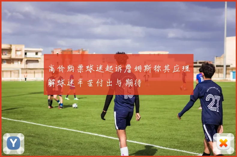 高价购票球迷起诉詹姆斯称其应理解球迷辛苦付出与期待