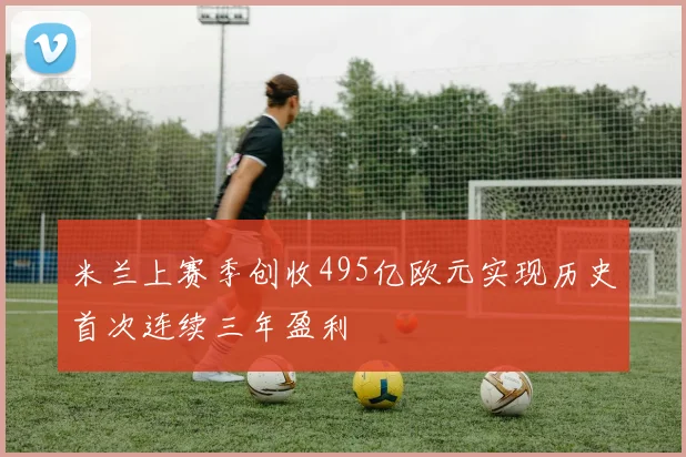米兰上赛季创收495亿欧元实现历史首次连续三年盈利
