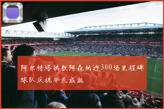 阿尔特塔执教阿森纳迎300场里程碑球队庆祝非凡成就