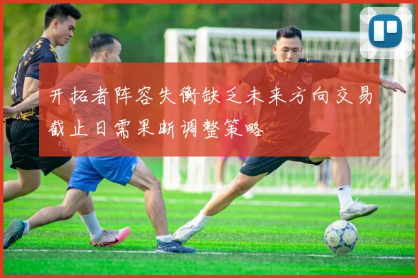 开拓者阵容失衡缺乏未来方向交易截止日需果断调整策略