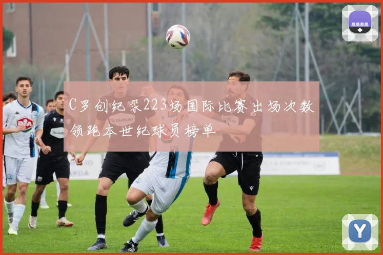 C罗创纪录223场国际比赛出场次数领跑本世纪球员榜单