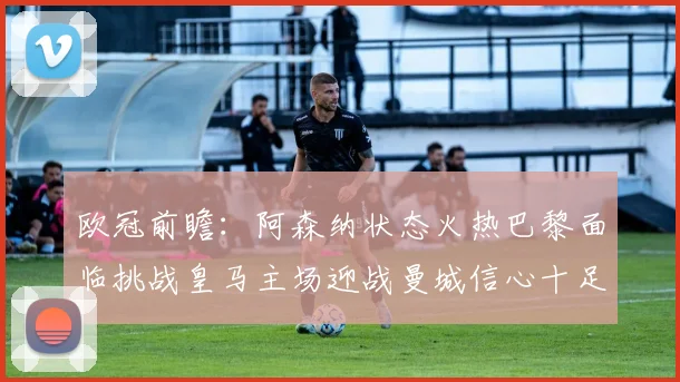 欧冠前瞻：阿森纳状态火热巴黎面临挑战皇马主场迎战曼城信心十足