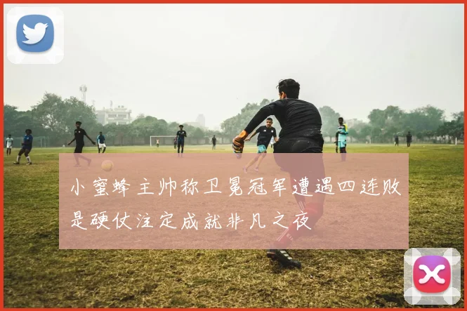 小蜜蜂主帅称卫冕冠军遭遇四连败是硬仗注定成就非凡之夜