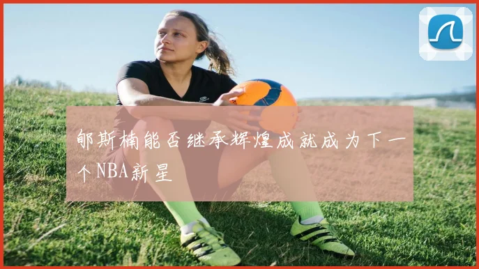 郇斯楠能否继承辉煌成就成为下一个NBA新星