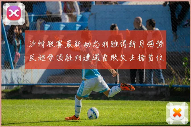 沙特联赛最新动态利雅得新月强势反超登顶胜利遭遇首败失去榜首位置