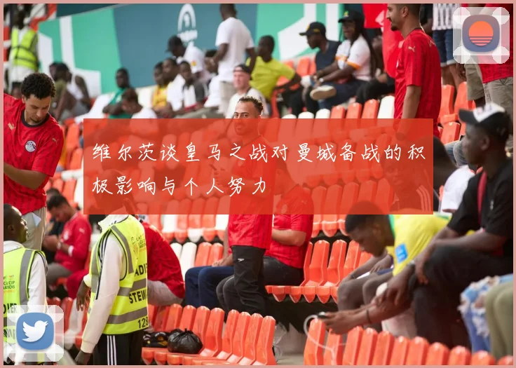 维尔茨谈皇马之战对曼城备战的积极影响与个人努力