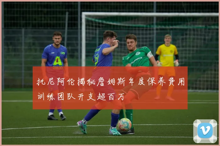 托尼阿伦揭秘詹姆斯年度保养费用训练团队开支超百万