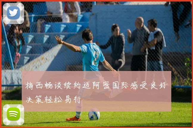 梅西畅谈续约迈阿密国际感受良好决策轻松易行