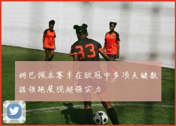 姆巴佩本赛季在欧冠中多项关键数据领跑展现超强实力