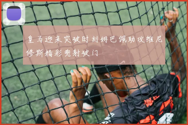 皇马迎来突破时刻姆巴佩助攻维尼修斯精彩兜射破门