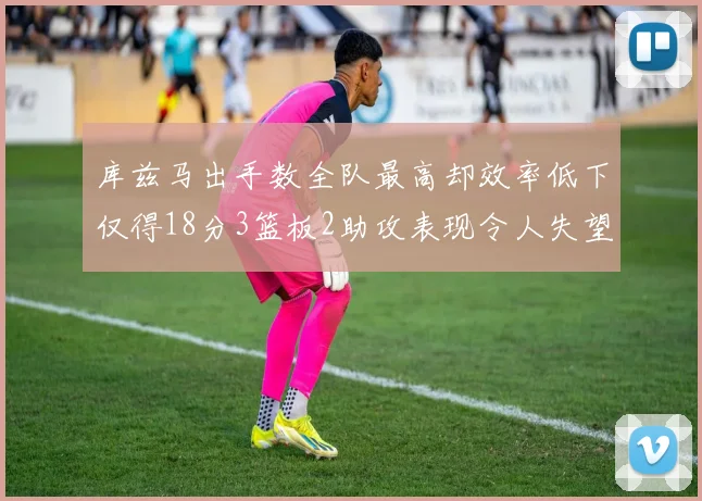 库兹马出手数全队最高却效率低下仅得18分3篮板2助攻表现令人失望