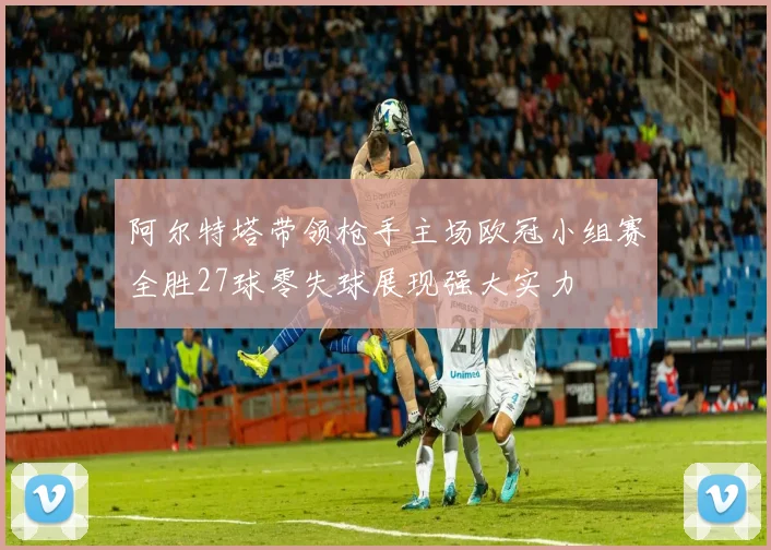 阿尔特塔带领枪手主场欧冠小组赛全胜27球零失球展现强大实力