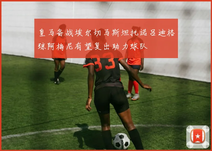 皇马备战埃尔切马斯坦托诺吕迪格琼阿梅尼有望复出助力球队