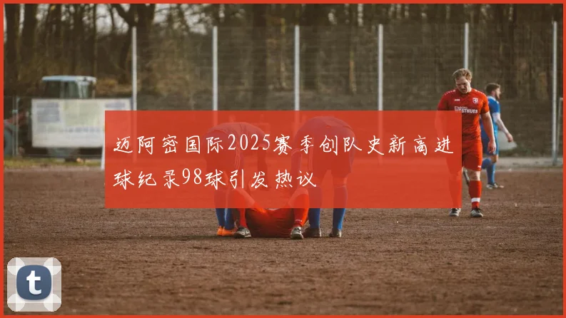 迈阿密国际2025赛季创队史新高进球纪录98球引发热议