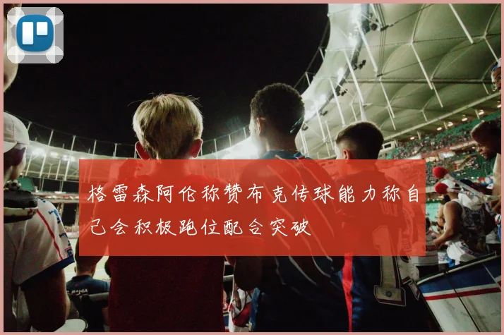 格雷森阿伦称赞布克传球能力称自己会积极跑位配合突破
