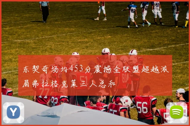 东契奇场均453分震撼全联盟超越浓眉弗拉格克莱三人总和