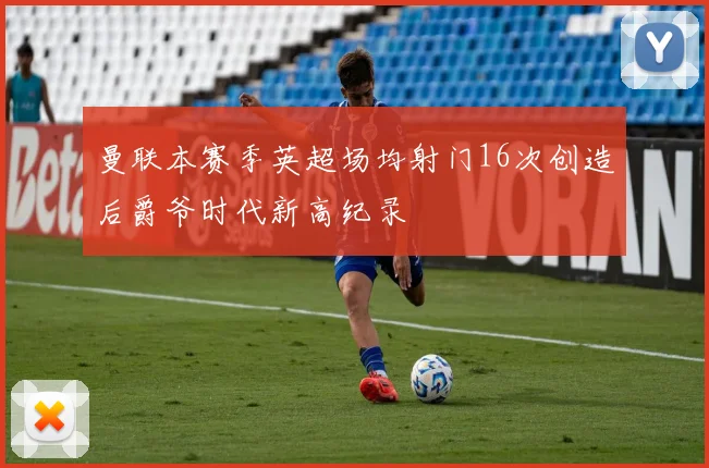 曼联本赛季英超场均射门16次创造后爵爷时代新高纪录
