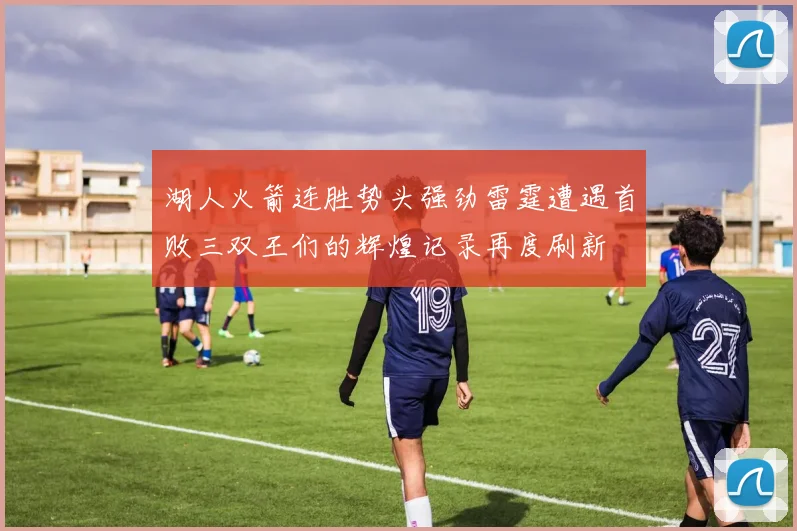湖人火箭连胜势头强劲雷霆遭遇首败三双王们的辉煌记录再度刷新