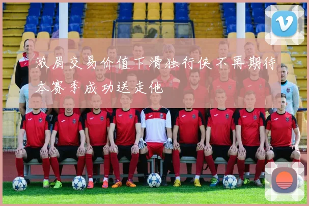 浓眉交易价值下滑独行侠不再期待本赛季成功送走他
