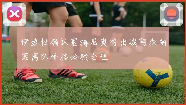 伊劳拉确认塞梅尼奥将出战阿森纳若离队价格必然合理