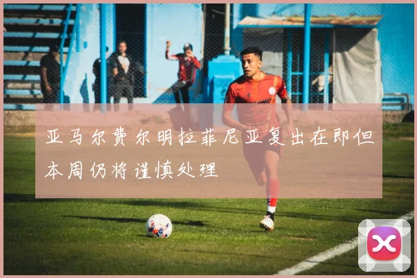 亚马尔费尔明拉菲尼亚复出在即但本周仍将谨慎处理